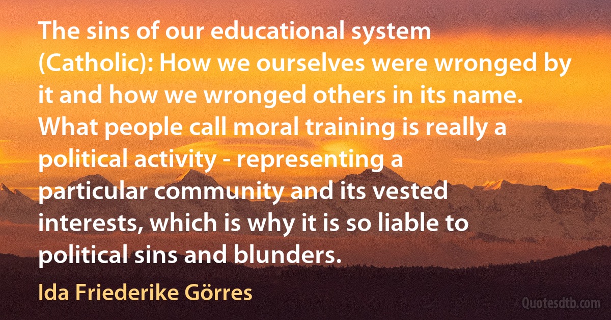 The sins of our educational system (Catholic): How we ourselves were wronged by it and how we wronged others in its name. What people call moral training is really a political activity - representing a particular community and its vested interests, which is why it is so liable to political sins and blunders. (Ida Friederike Görres)