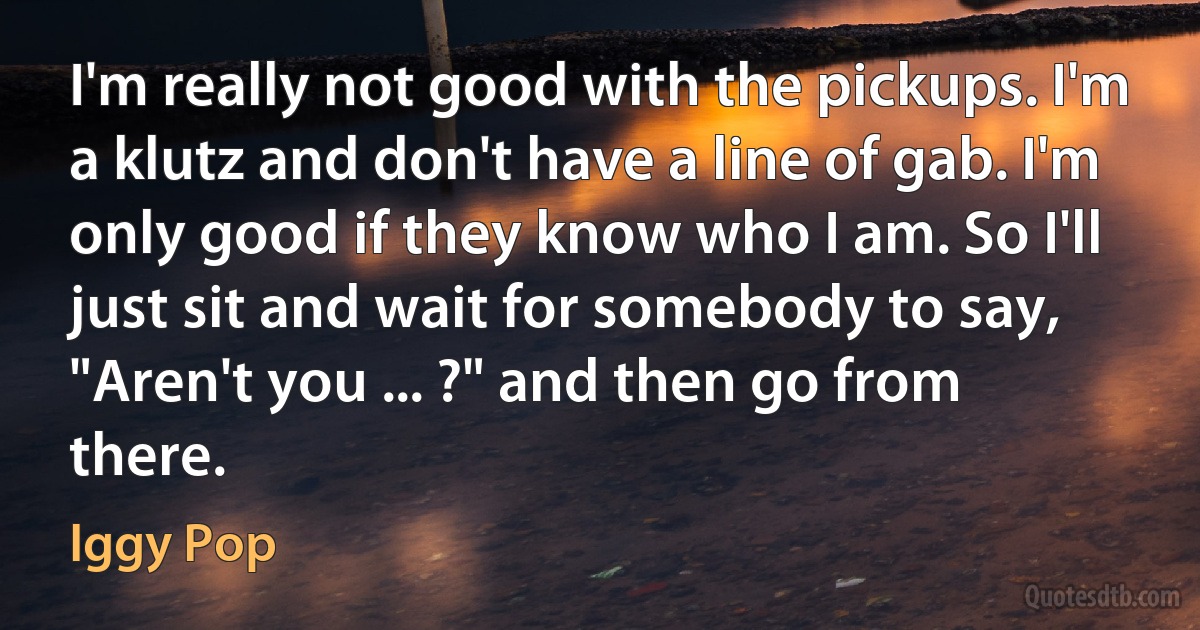 I'm really not good with the pickups. I'm a klutz and don't have a line of gab. I'm only good if they know who I am. So I'll just sit and wait for somebody to say, "Aren't you ... ?" and then go from there. (Iggy Pop)