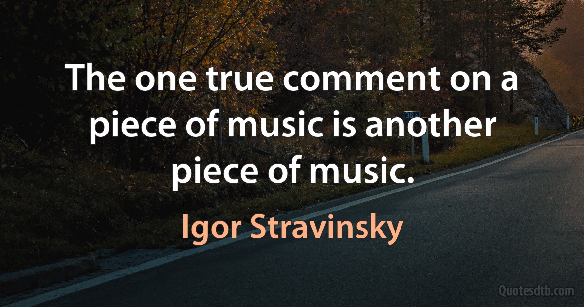 The one true comment on a piece of music is another piece of music. (Igor Stravinsky)