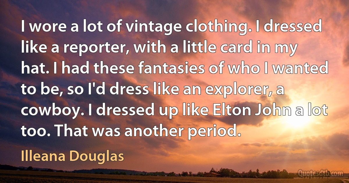 I wore a lot of vintage clothing. I dressed like a reporter, with a little card in my hat. I had these fantasies of who I wanted to be, so I'd dress like an explorer, a cowboy. I dressed up like Elton John a lot too. That was another period. (Illeana Douglas)