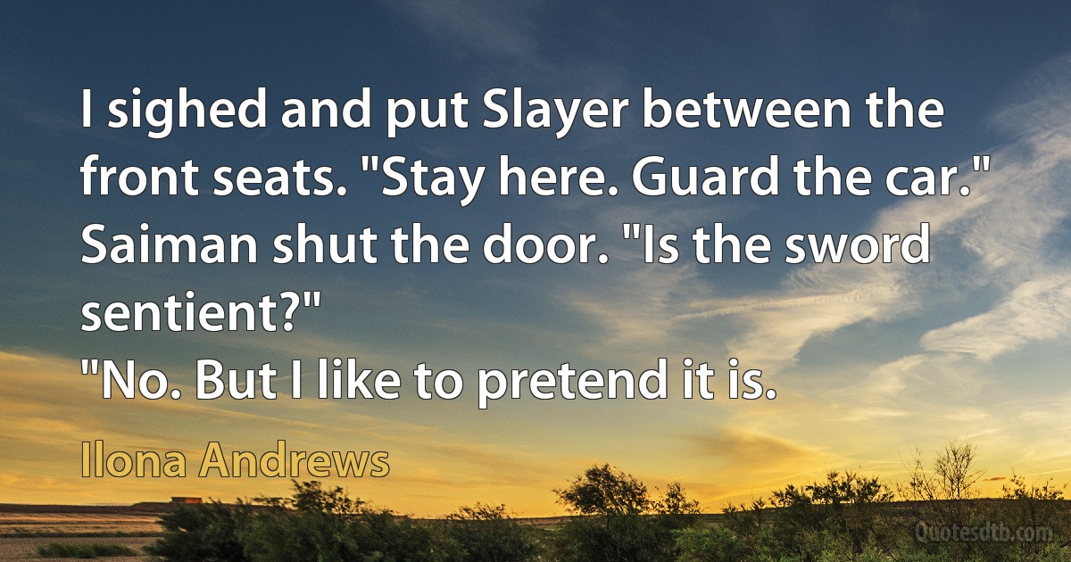 I sighed and put Slayer between the front seats. "Stay here. Guard the car."
Saiman shut the door. "Is the sword sentient?"
"No. But I like to pretend it is. (Ilona Andrews)