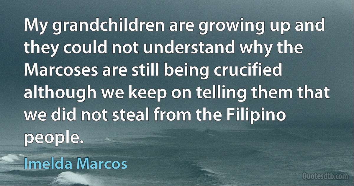 My grandchildren are growing up and they could not understand why the Marcoses are still being crucified although we keep on telling them that we did not steal from the Filipino people. (Imelda Marcos)