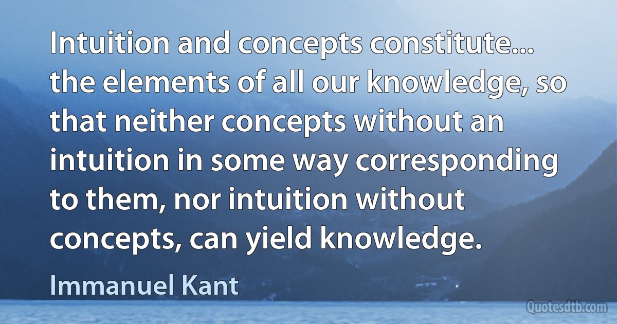 Intuition and concepts constitute... the elements of all our knowledge, so that neither concepts without an intuition in some way corresponding to them, nor intuition without concepts, can yield knowledge. (Immanuel Kant)