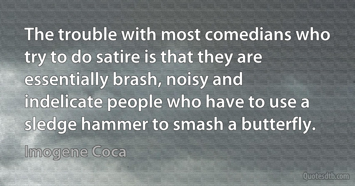 The trouble with most comedians who try to do satire is that they are essentially brash, noisy and indelicate people who have to use a sledge hammer to smash a butterfly. (Imogene Coca)