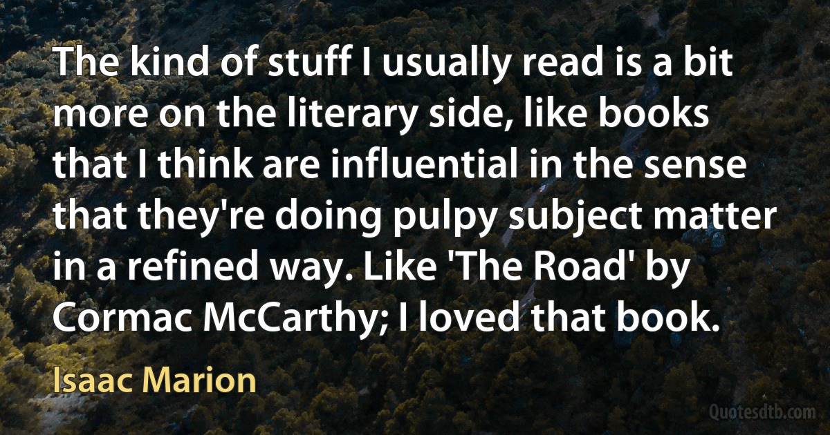 The kind of stuff I usually read is a bit more on the literary side, like books that I think are influential in the sense that they're doing pulpy subject matter in a refined way. Like 'The Road' by Cormac McCarthy; I loved that book. (Isaac Marion)