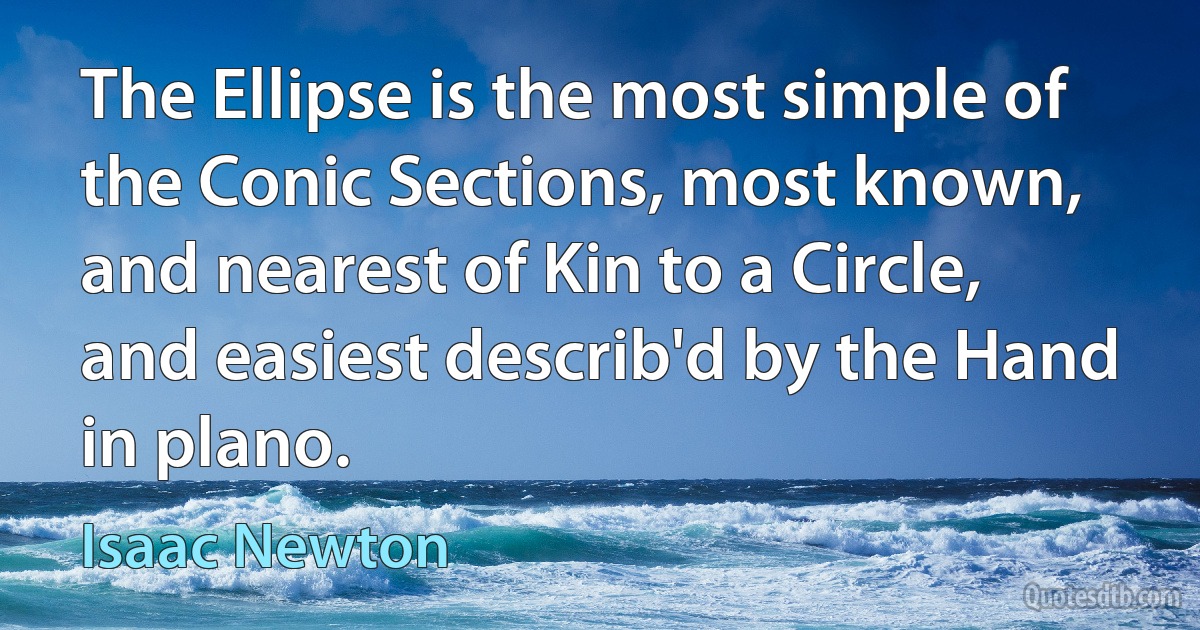 The Ellipse is the most simple of the Conic Sections, most known, and nearest of Kin to a Circle, and easiest describ'd by the Hand in plano. (Isaac Newton)