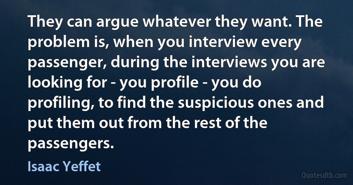 They can argue whatever they want. The problem is, when you interview every passenger, during the interviews you are looking for - you profile - you do profiling, to find the suspicious ones and put them out from the rest of the passengers. (Isaac Yeffet)