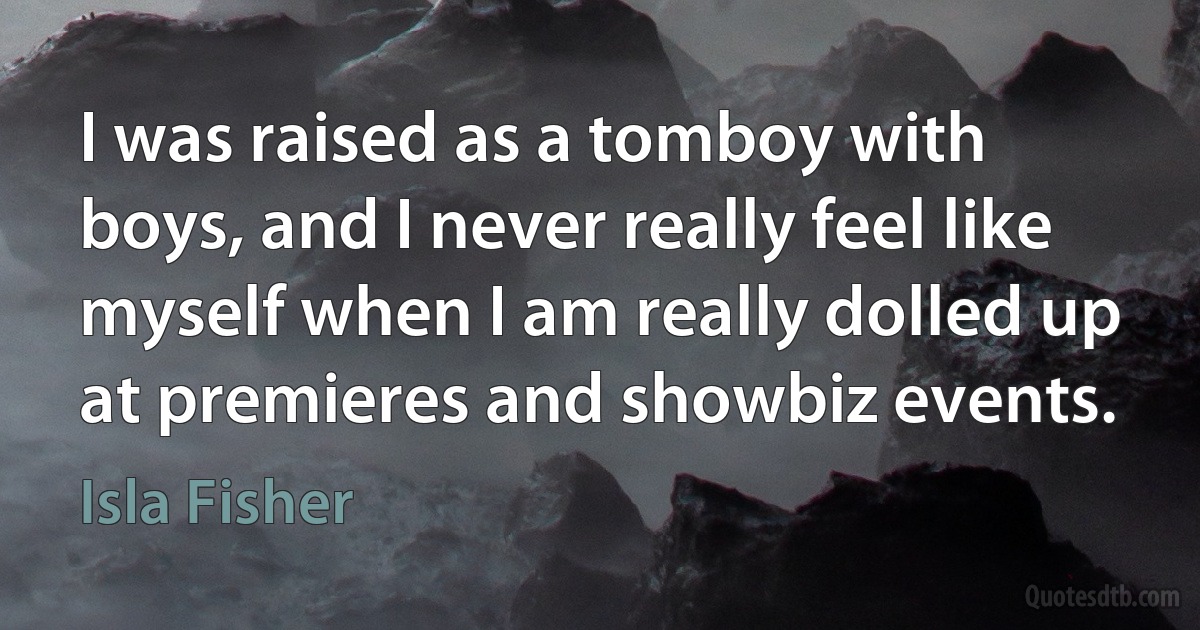 I was raised as a tomboy with boys, and I never really feel like myself when I am really dolled up at premieres and showbiz events. (Isla Fisher)