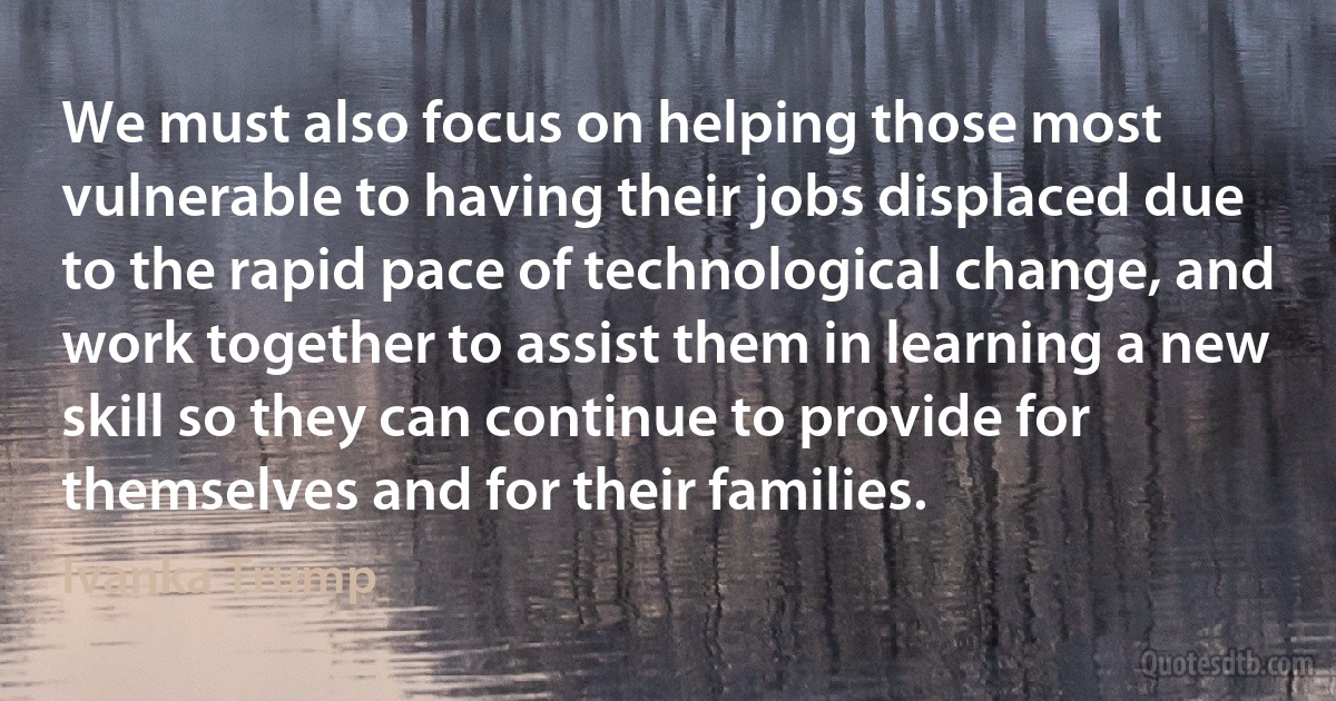 We must also focus on helping those most vulnerable to having their jobs displaced due to the rapid pace of technological change, and work together to assist them in learning a new skill so they can continue to provide for themselves and for their families. (Ivanka Trump)