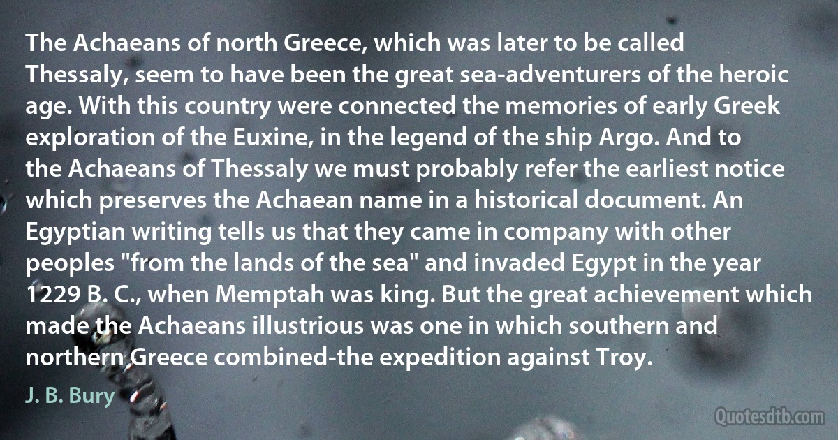 The Achaeans of north Greece, which was later to be called Thessaly, seem to have been the great sea-adventurers of the heroic age. With this country were connected the memories of early Greek exploration of the Euxine, in the legend of the ship Argo. And to the Achaeans of Thessaly we must probably refer the earliest notice which preserves the Achaean name in a historical document. An Egyptian writing tells us that they came in company with other peoples "from the lands of the sea" and invaded Egypt in the year 1229 B. C., when Memptah was king. But the great achievement which made the Achaeans illustrious was one in which southern and northern Greece combined-the expedition against Troy. (J. B. Bury)