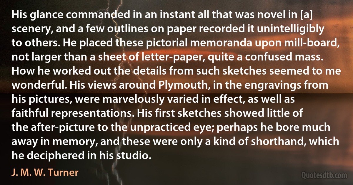 His glance commanded in an instant all that was novel in [a] scenery, and a few outlines on paper recorded it unintelligibly to others. He placed these pictorial memoranda upon mill-board, not larger than a sheet of letter-paper, quite a confused mass. How he worked out the details from such sketches seemed to me wonderful. His views around Plymouth, in the engravings from his pictures, were marvelously varied in effect, as well as faithful representations. His first sketches showed little of the after-picture to the unpracticed eye; perhaps he bore much away in memory, and these were only a kind of shorthand, which he deciphered in his studio. (J. M. W. Turner)