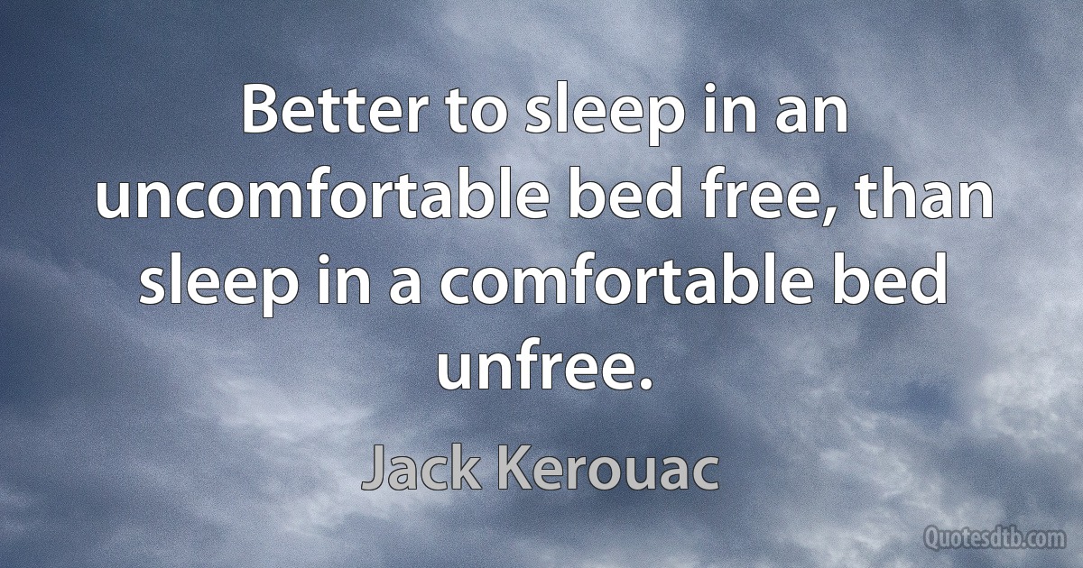 Better to sleep in an uncomfortable bed free, than sleep in a comfortable bed unfree. (Jack Kerouac)