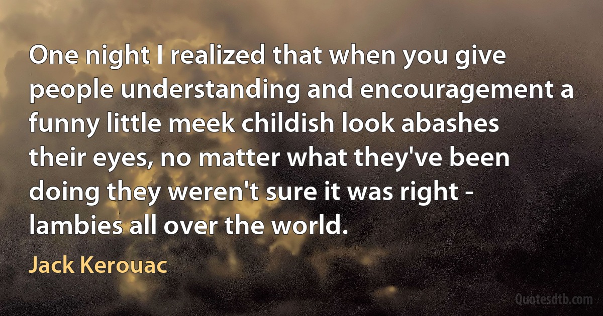 One night I realized that when you give people understanding and encouragement a funny little meek childish look abashes their eyes, no matter what they've been doing they weren't sure it was right - lambies all over the world. (Jack Kerouac)