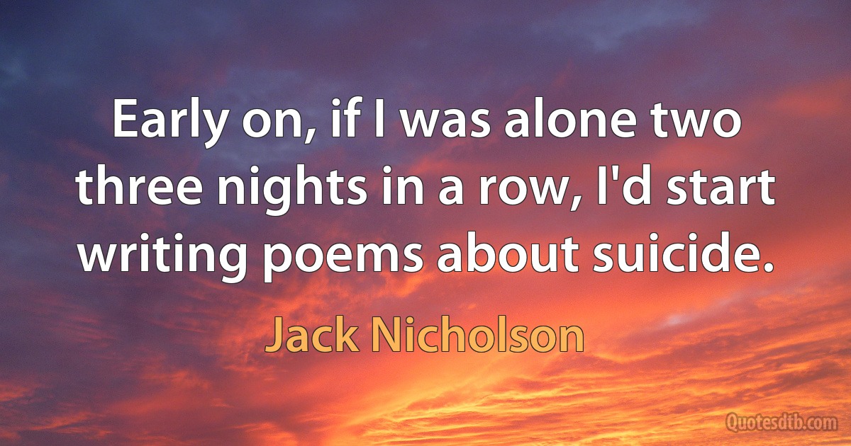 Early on, if I was alone two three nights in a row, I'd start writing poems about suicide. (Jack Nicholson)