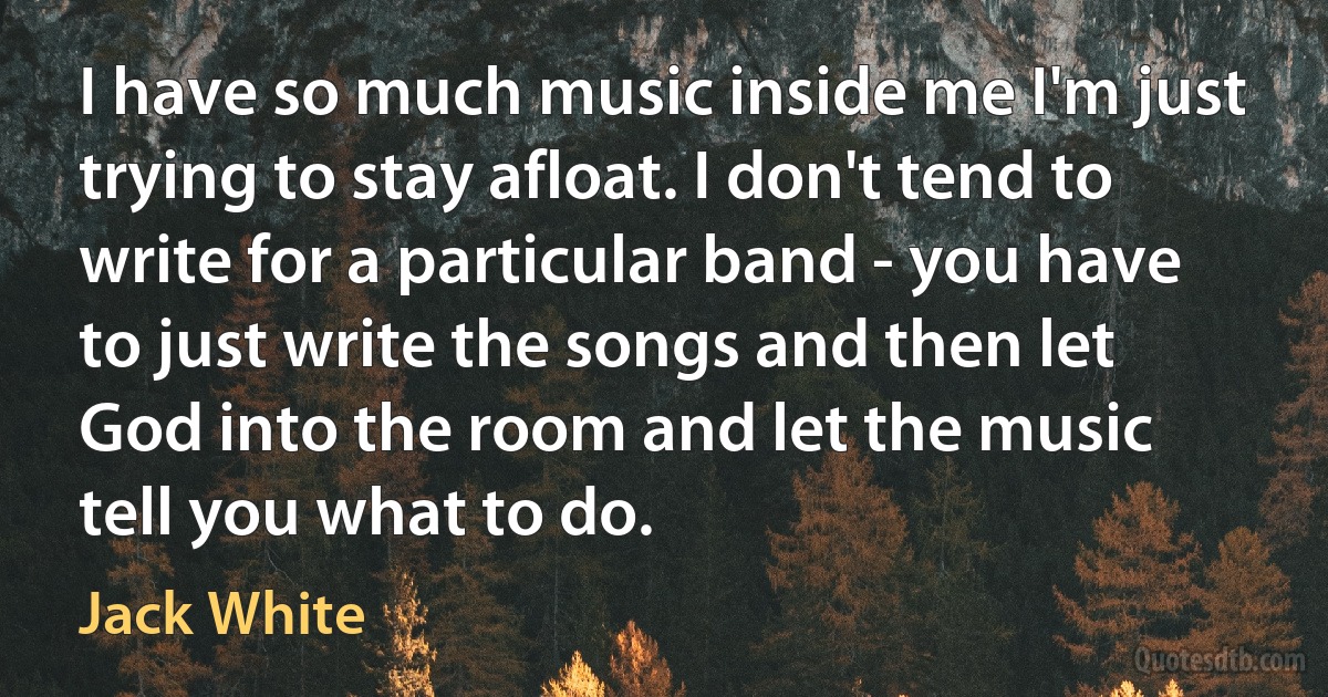 I have so much music inside me I'm just trying to stay afloat. I don't tend to write for a particular band - you have to just write the songs and then let God into the room and let the music tell you what to do. (Jack White)