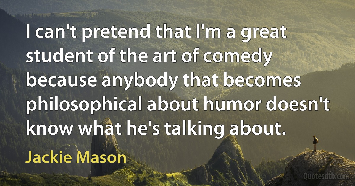 I can't pretend that I'm a great student of the art of comedy because anybody that becomes philosophical about humor doesn't know what he's talking about. (Jackie Mason)