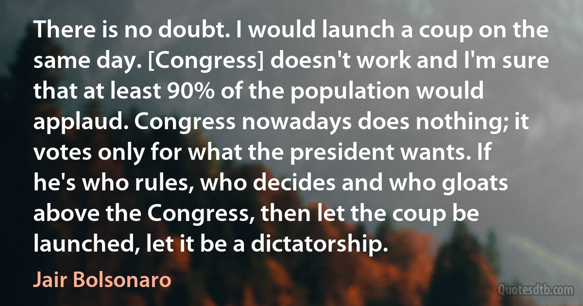 There is no doubt. I would launch a coup on the same day. [Congress] doesn't work and I'm sure that at least 90% of the population would applaud. Congress nowadays does nothing; it votes only for what the president wants. If he's who rules, who decides and who gloats above the Congress, then let the coup be launched, let it be a dictatorship. (Jair Bolsonaro)