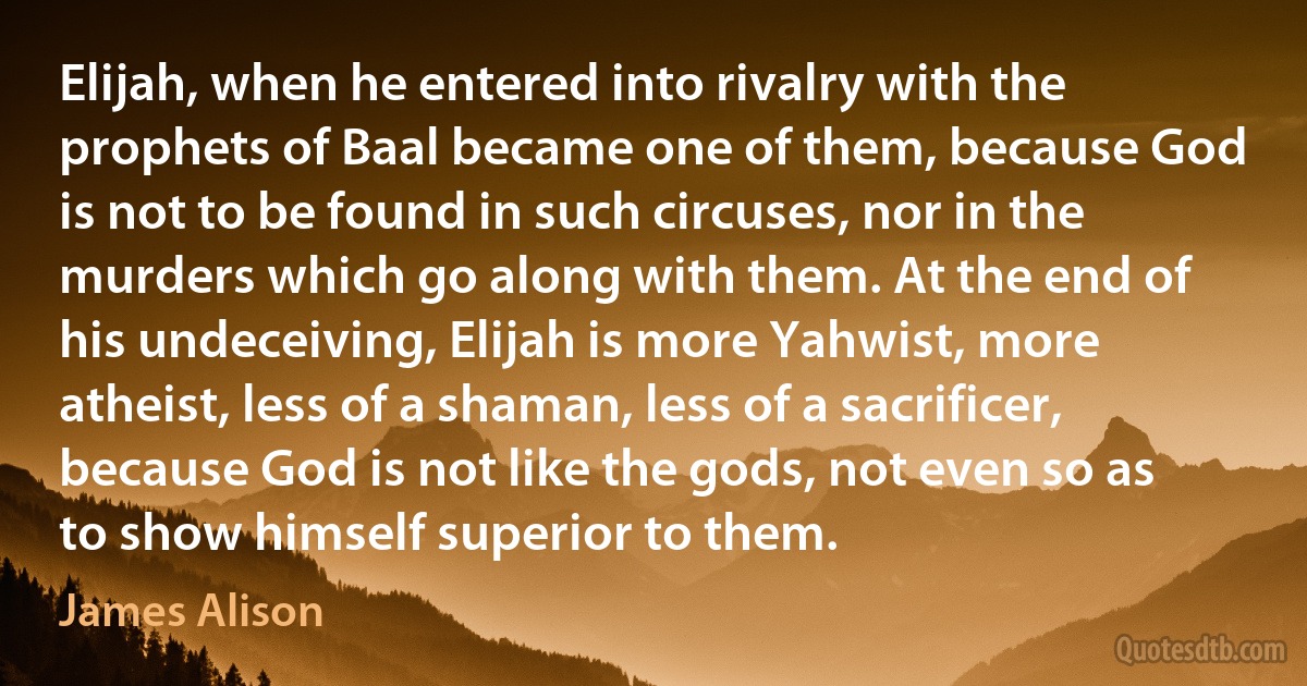 Elijah, when he entered into rivalry with the prophets of Baal became one of them, because God is not to be found in such circuses, nor in the murders which go along with them. At the end of his undeceiving, Elijah is more Yahwist, more atheist, less of a shaman, less of a sacrificer, because God is not like the gods, not even so as to show himself superior to them. (James Alison)