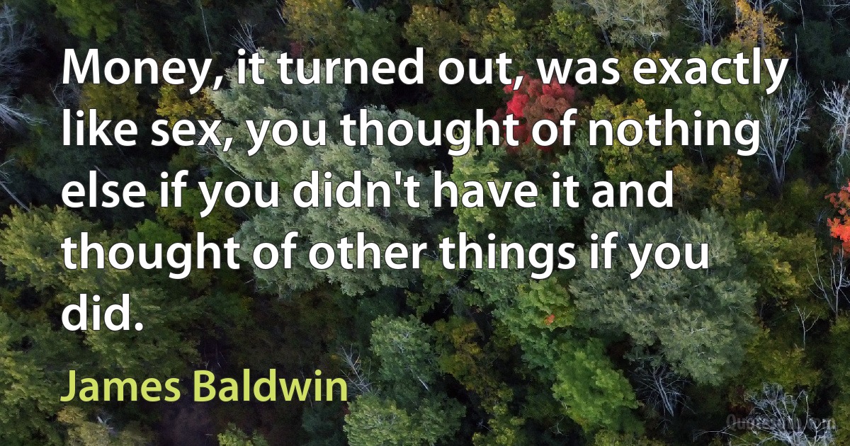 Money, it turned out, was exactly like sex, you thought of nothing else if you didn't have it and thought of other things if you did. (James Baldwin)