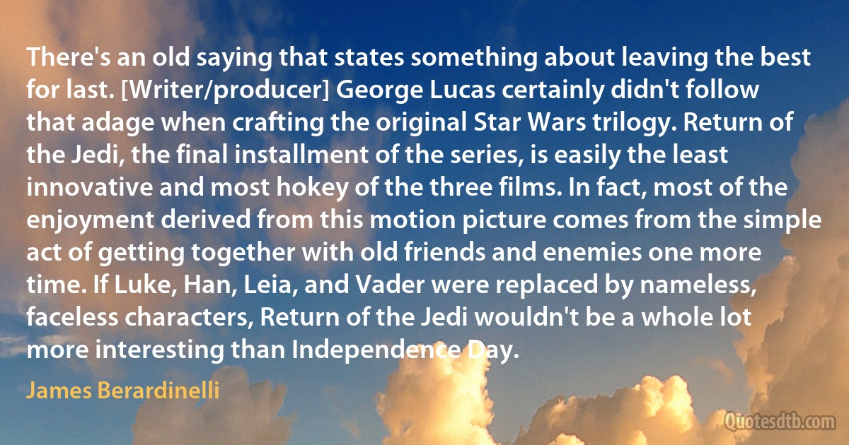 There's an old saying that states something about leaving the best for last. [Writer/producer] George Lucas certainly didn't follow that adage when crafting the original Star Wars trilogy. Return of the Jedi, the final installment of the series, is easily the least innovative and most hokey of the three films. In fact, most of the enjoyment derived from this motion picture comes from the simple act of getting together with old friends and enemies one more time. If Luke, Han, Leia, and Vader were replaced by nameless, faceless characters, Return of the Jedi wouldn't be a whole lot more interesting than Independence Day. (James Berardinelli)