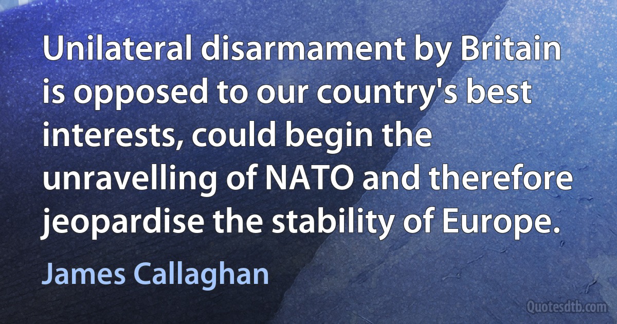 Unilateral disarmament by Britain is opposed to our country's best interests, could begin the unravelling of NATO and therefore jeopardise the stability of Europe. (James Callaghan)