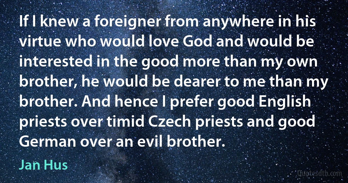 If I knew a foreigner from anywhere in his virtue who would love God and would be interested in the good more than my own brother, he would be dearer to me than my brother. And hence I prefer good English priests over timid Czech priests and good German over an evil brother. (Jan Hus)