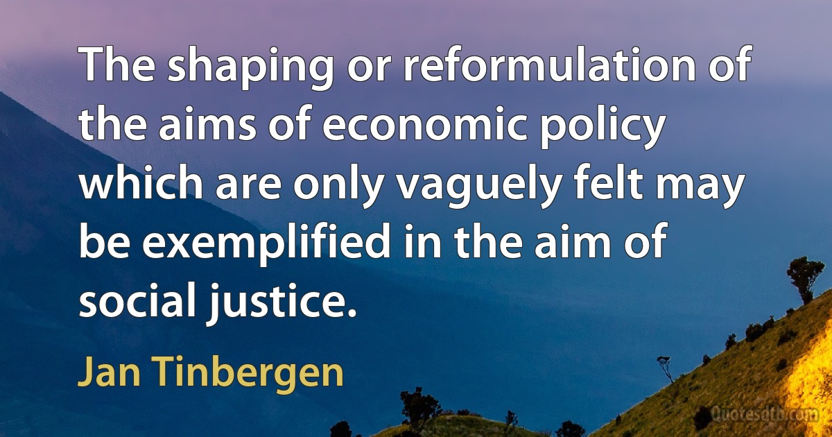 The shaping or reformulation of the aims of economic policy which are only vaguely felt may be exemplified in the aim of social justice. (Jan Tinbergen)