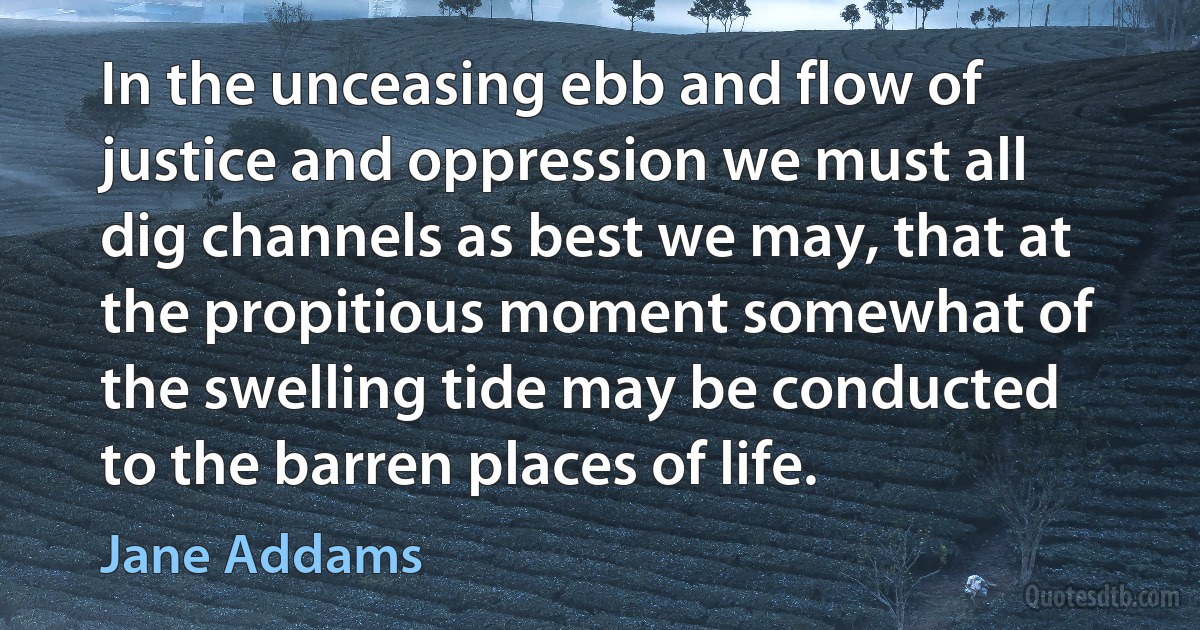 In the unceasing ebb and flow of justice and oppression we must all dig channels as best we may, that at the propitious moment somewhat of the swelling tide may be conducted to the barren places of life. (Jane Addams)