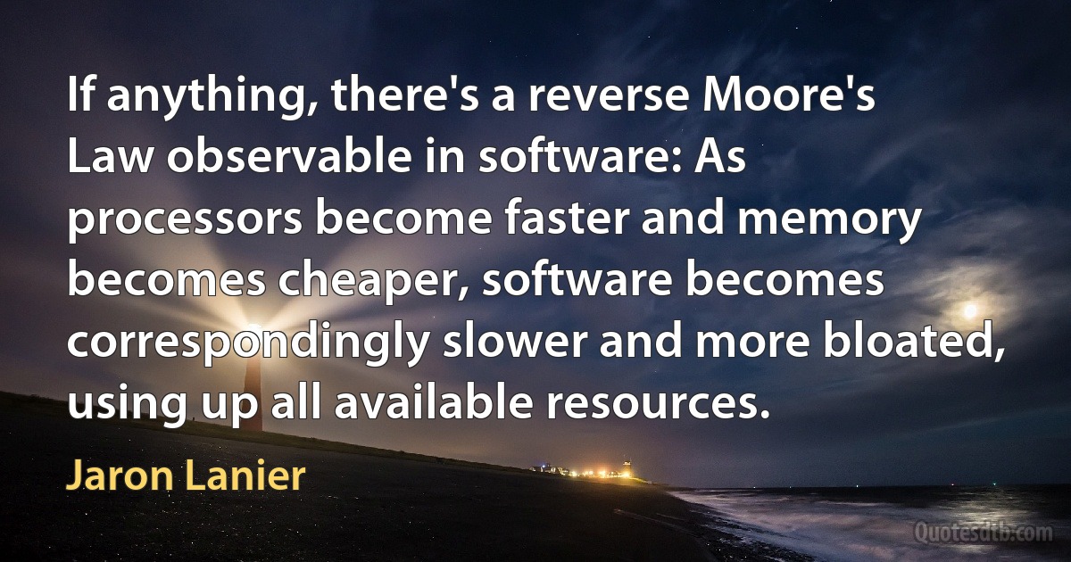 If anything, there's a reverse Moore's Law observable in software: As processors become faster and memory becomes cheaper, software becomes correspondingly slower and more bloated, using up all available resources. (Jaron Lanier)