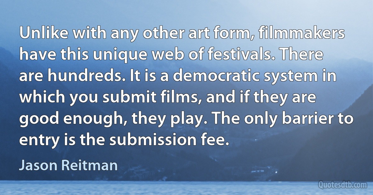 Unlike with any other art form, filmmakers have this unique web of festivals. There are hundreds. It is a democratic system in which you submit films, and if they are good enough, they play. The only barrier to entry is the submission fee. (Jason Reitman)