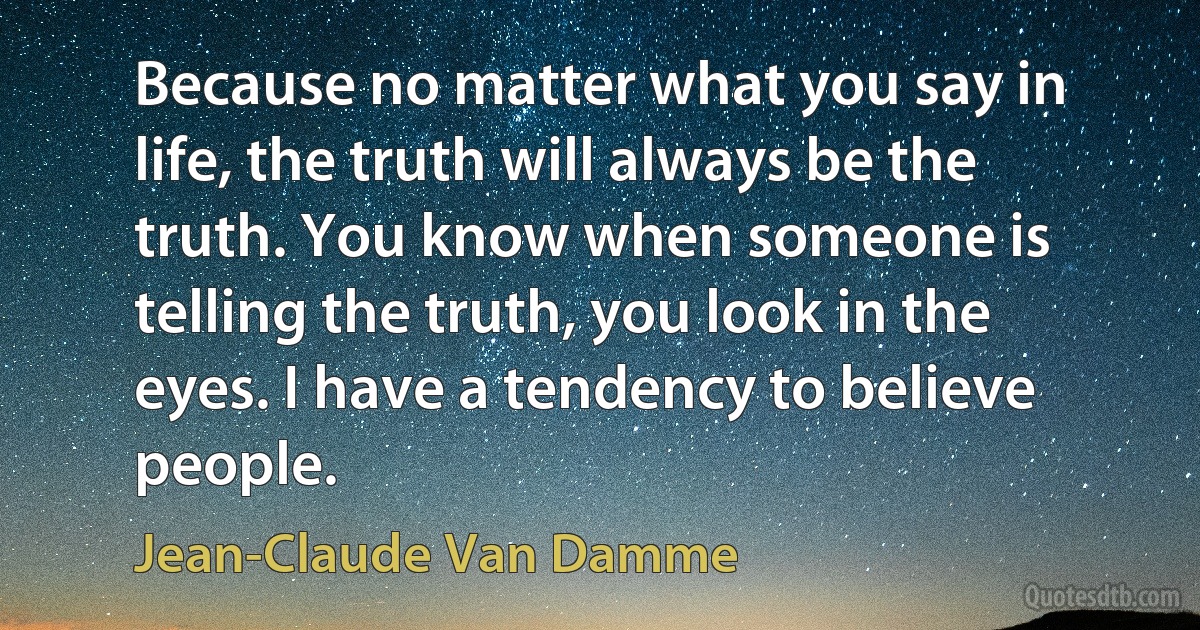 Because no matter what you say in life, the truth will always be the truth. You know when someone is telling the truth, you look in the eyes. I have a tendency to believe people. (Jean-Claude Van Damme)