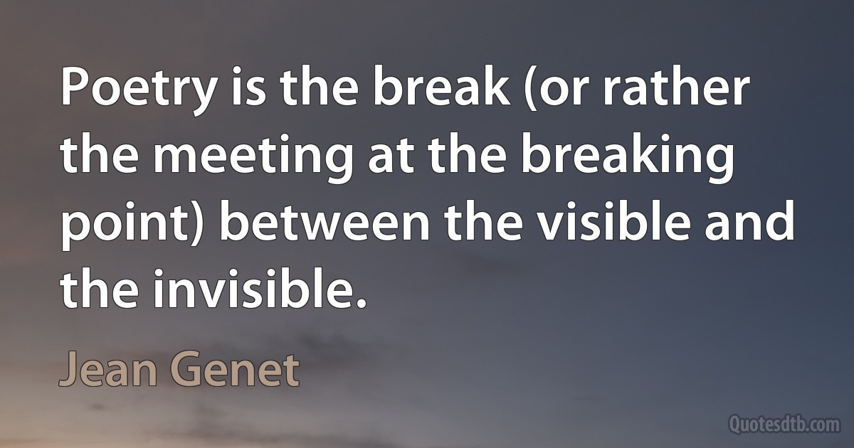 Poetry is the break (or rather the meeting at the breaking point) between the visible and the invisible. (Jean Genet)