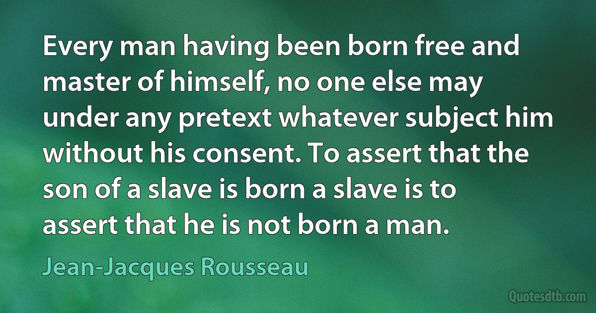 Every man having been born free and master of himself, no one else may under any pretext whatever subject him without his consent. To assert that the son of a slave is born a slave is to assert that he is not born a man. (Jean-Jacques Rousseau)