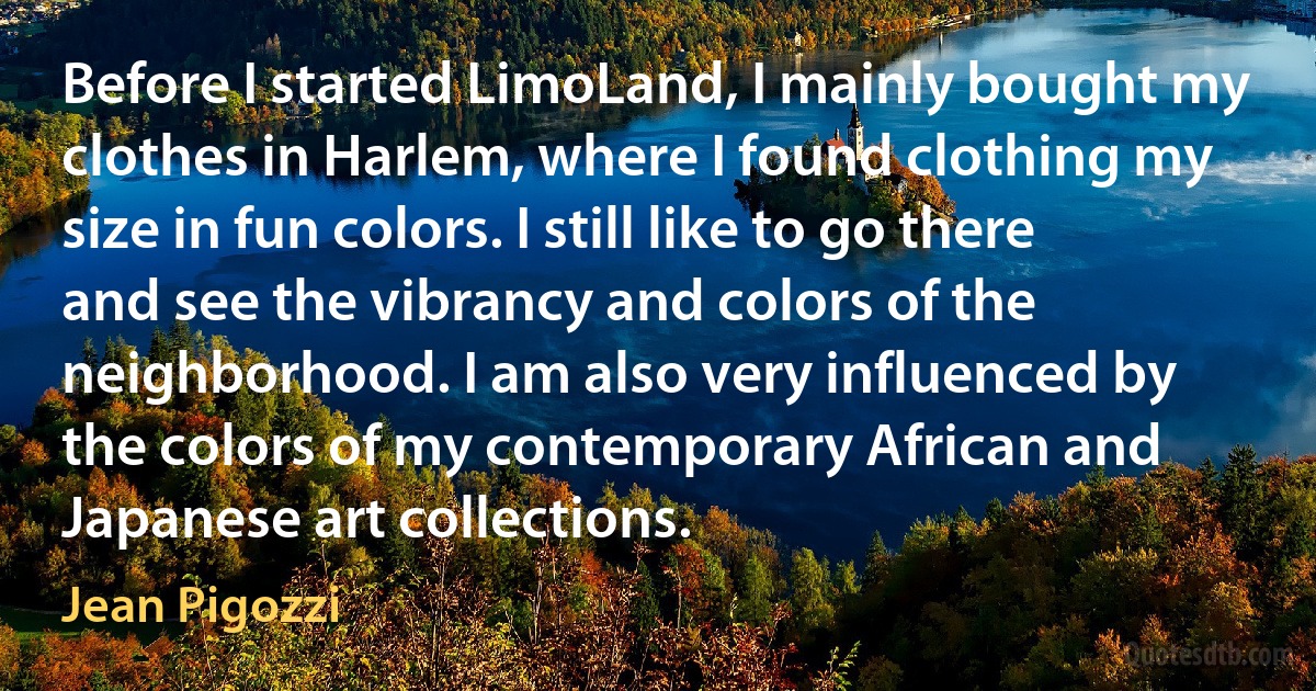 Before I started LimoLand, I mainly bought my clothes in Harlem, where I found clothing my size in fun colors. I still like to go there and see the vibrancy and colors of the neighborhood. I am also very influenced by the colors of my contemporary African and Japanese art collections. (Jean Pigozzi)