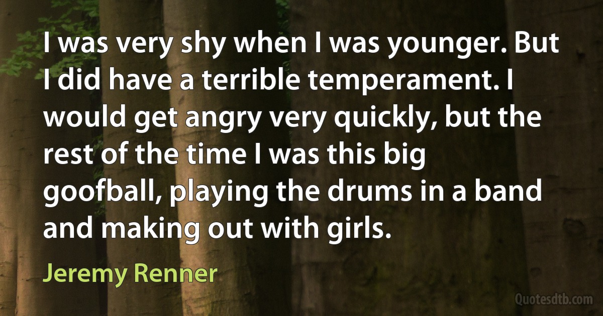 I was very shy when I was younger. But I did have a terrible temperament. I would get angry very quickly, but the rest of the time I was this big goofball, playing the drums in a band and making out with girls. (Jeremy Renner)