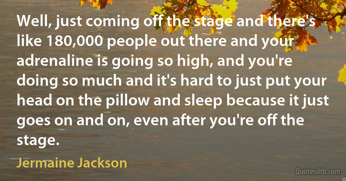 Well, just coming off the stage and there's like 180,000 people out there and your adrenaline is going so high, and you're doing so much and it's hard to just put your head on the pillow and sleep because it just goes on and on, even after you're off the stage. (Jermaine Jackson)