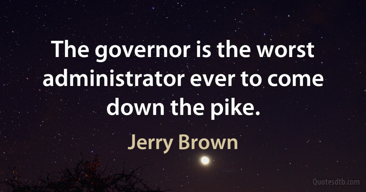 The governor is the worst administrator ever to come down the pike. (Jerry Brown)