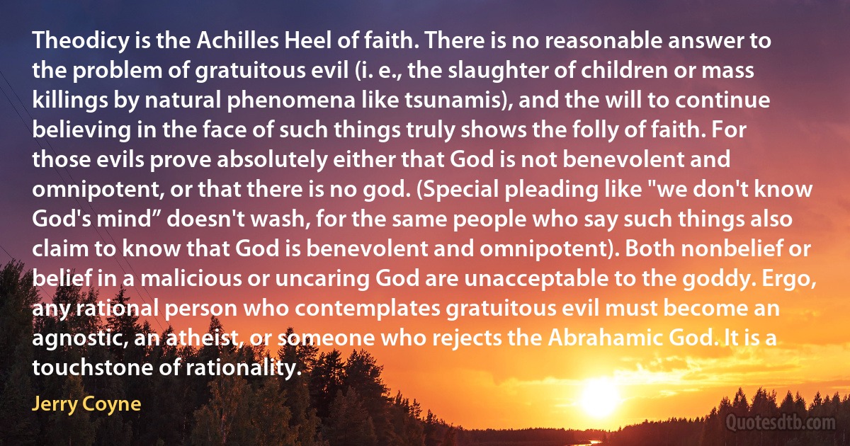 Theodicy is the Achilles Heel of faith. There is no reasonable answer to the problem of gratuitous evil (i. e., the slaughter of children or mass killings by natural phenomena like tsunamis), and the will to continue believing in the face of such things truly shows the folly of faith. For those evils prove absolutely either that God is not benevolent and omnipotent, or that there is no god. (Special pleading like "we don't know God's mind” doesn't wash, for the same people who say such things also claim to know that God is benevolent and omnipotent). Both nonbelief or belief in a malicious or uncaring God are unacceptable to the goddy. Ergo, any rational person who contemplates gratuitous evil must become an agnostic, an atheist, or someone who rejects the Abrahamic God. It is a touchstone of rationality. (Jerry Coyne)