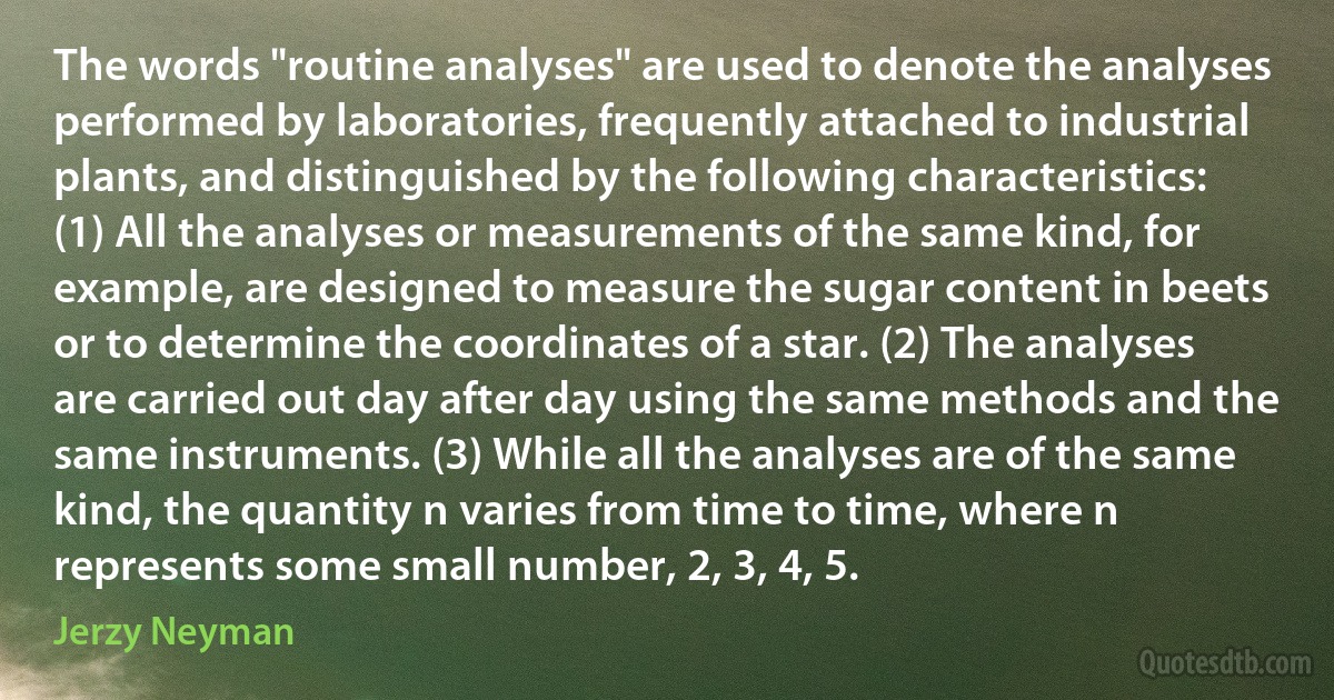 The words "routine analyses" are used to denote the analyses performed by laboratories, frequently attached to industrial plants, and distinguished by the following characteristics: (1) All the analyses or measurements of the same kind, for example, are designed to measure the sugar content in beets or to determine the coordinates of a star. (2) The analyses are carried out day after day using the same methods and the same instruments. (3) While all the analyses are of the same kind, the quantity n varies from time to time, where n represents some small number, 2, 3, 4, 5. (Jerzy Neyman)