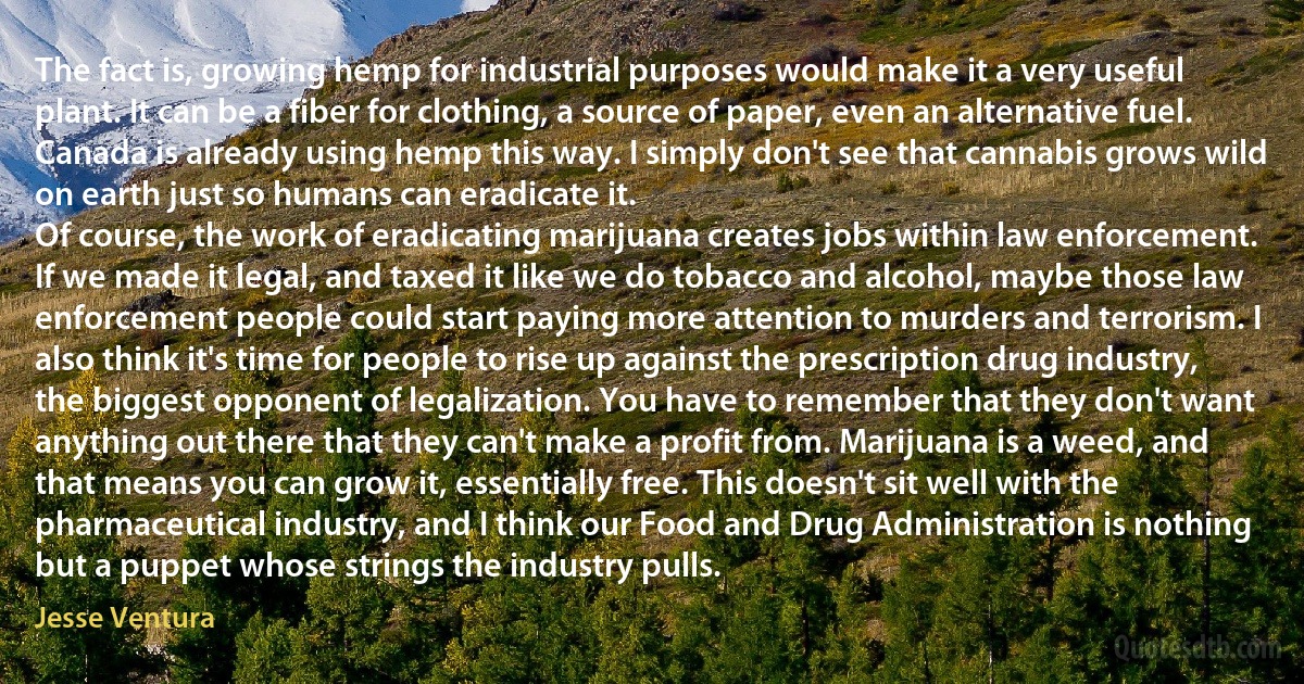 The fact is, growing hemp for industrial purposes would make it a very useful plant. It can be a fiber for clothing, a source of paper, even an alternative fuel. Canada is already using hemp this way. I simply don't see that cannabis grows wild on earth just so humans can eradicate it.
Of course, the work of eradicating marijuana creates jobs within law enforcement. If we made it legal, and taxed it like we do tobacco and alcohol, maybe those law enforcement people could start paying more attention to murders and terrorism. I also think it's time for people to rise up against the prescription drug industry, the biggest opponent of legalization. You have to remember that they don't want anything out there that they can't make a profit from. Marijuana is a weed, and that means you can grow it, essentially free. This doesn't sit well with the pharmaceutical industry, and I think our Food and Drug Administration is nothing but a puppet whose strings the industry pulls. (Jesse Ventura)