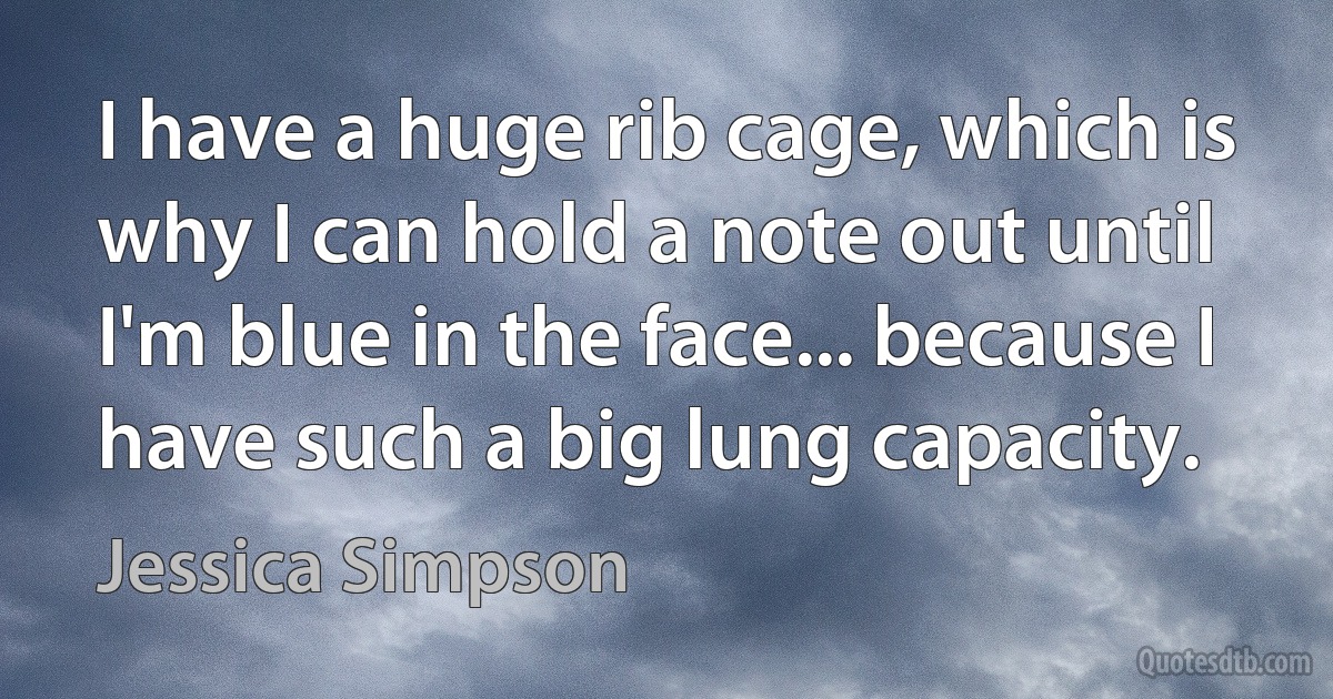 I have a huge rib cage, which is why I can hold a note out until I'm blue in the face... because I have such a big lung capacity. (Jessica Simpson)