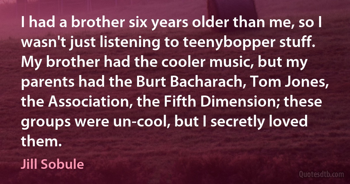 I had a brother six years older than me, so I wasn't just listening to teenybopper stuff. My brother had the cooler music, but my parents had the Burt Bacharach, Tom Jones, the Association, the Fifth Dimension; these groups were un-cool, but I secretly loved them. (Jill Sobule)