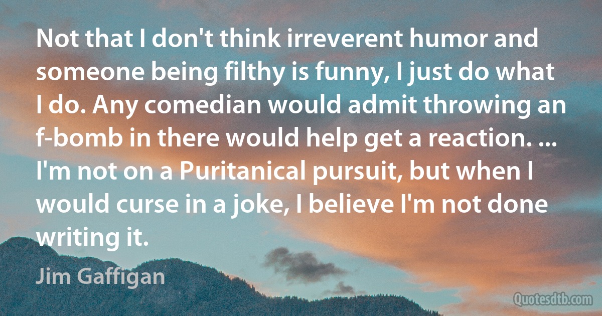 Not that I don't think irreverent humor and someone being filthy is funny, I just do what I do. Any comedian would admit throwing an f-bomb in there would help get a reaction. ... I'm not on a Puritanical pursuit, but when I would curse in a joke, I believe I'm not done writing it. (Jim Gaffigan)