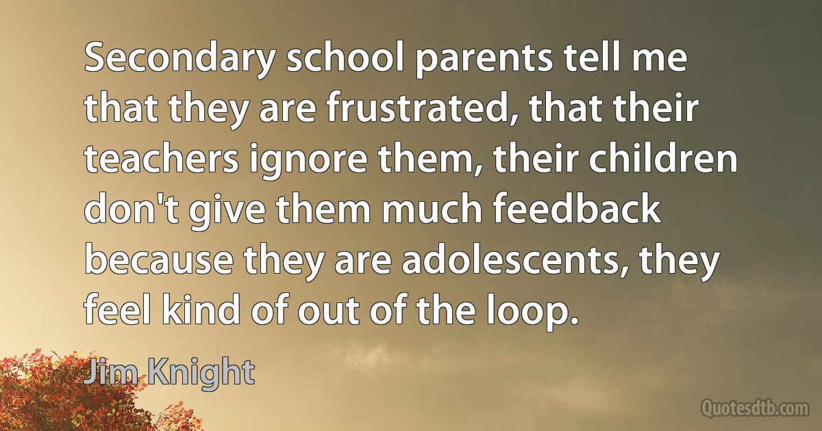 Secondary school parents tell me that they are frustrated, that their teachers ignore them, their children don't give them much feedback because they are adolescents, they feel kind of out of the loop. (Jim Knight)