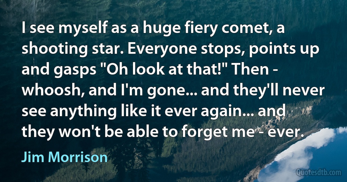 I see myself as a huge fiery comet, a shooting star. Everyone stops, points up and gasps "Oh look at that!" Then - whoosh, and I'm gone... and they'll never see anything like it ever again... and they won't be able to forget me - ever. (Jim Morrison)