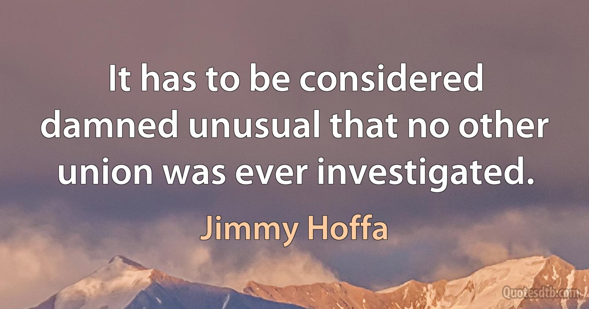 It has to be considered damned unusual that no other union was ever investigated. (Jimmy Hoffa)