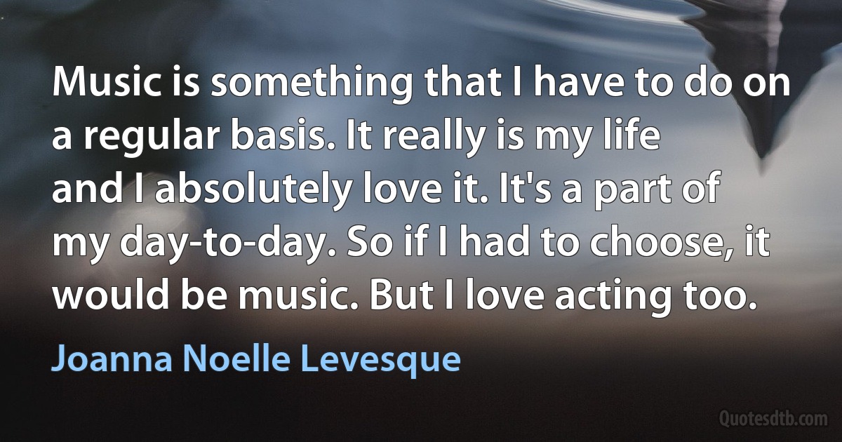 Music is something that I have to do on a regular basis. It really is my life and I absolutely love it. It's a part of my day-to-day. So if I had to choose, it would be music. But I love acting too. (Joanna Noelle Levesque)