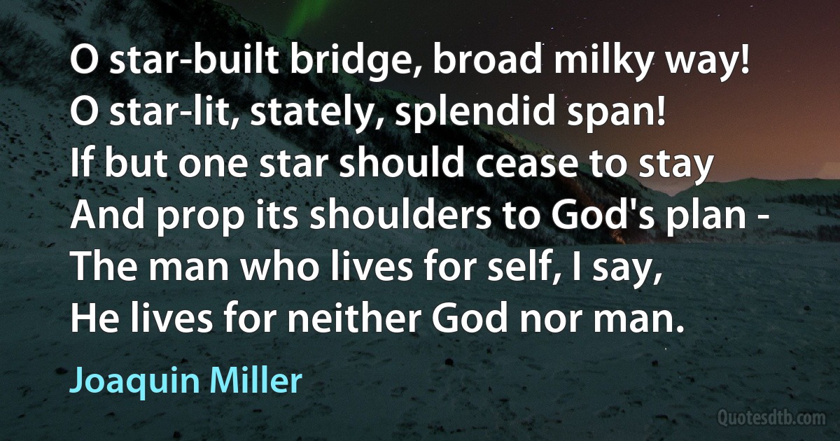 O star-built bridge, broad milky way!
O star-lit, stately, splendid span!
If but one star should cease to stay
And prop its shoulders to God's plan -
The man who lives for self, I say,
He lives for neither God nor man. (Joaquin Miller)