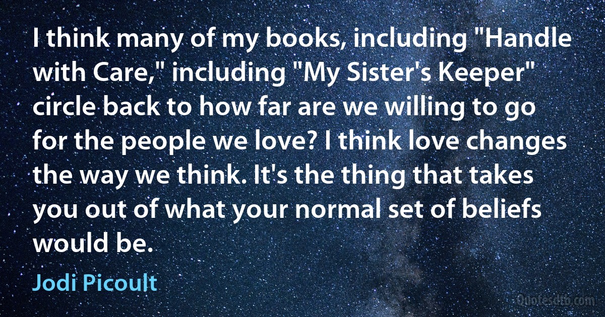 I think many of my books, including "Handle with Care," including "My Sister's Keeper" circle back to how far are we willing to go for the people we love? I think love changes the way we think. It's the thing that takes you out of what your normal set of beliefs would be. (Jodi Picoult)