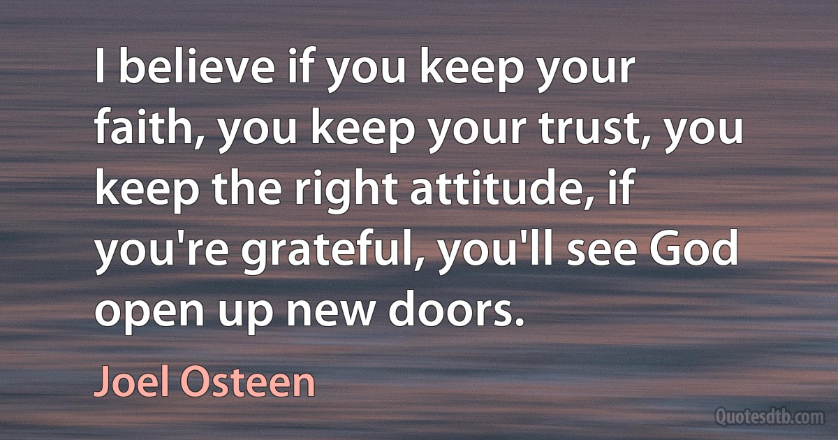 I believe if you keep your faith, you keep your trust, you keep the right attitude, if you're grateful, you'll see God open up new doors. (Joel Osteen)